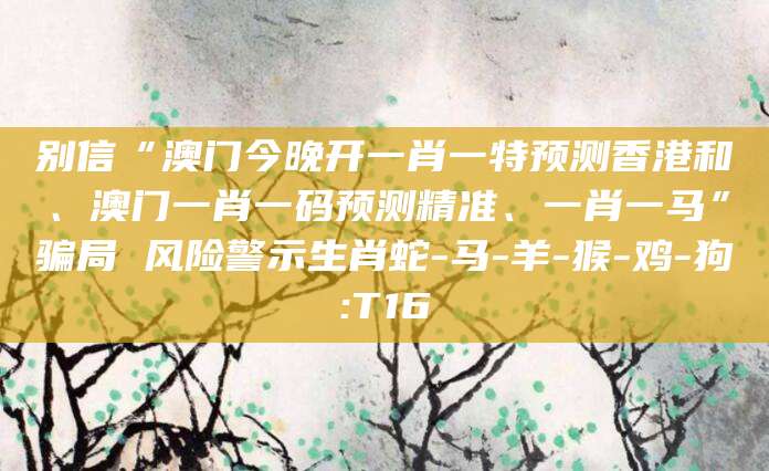 别信“澳门今晚开一肖一特预测香港和、澳门一肖一码预测精准、一肖一马”骗局 风险警示生肖蛇-马-羊-猴-鸡-狗:T16