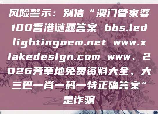 风险警示:别信“澳门管家婆100香港谜题答案 bbs.ledlightingoem.net www.xiakedesign.com www、2026芳草地免费资料大全、大三巴一肖一码一特正确答案”是诈骗