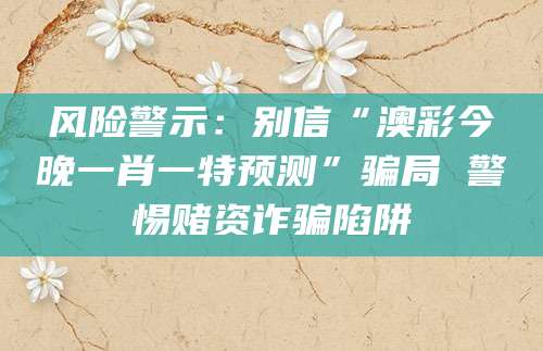 风险警示：别信“澳彩今晚一肖一特预测”骗局 警惕赌资诈骗陷阱