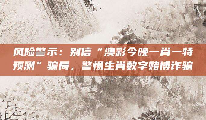 风险警示：别信“澳彩今晚一肖一特预测”骗局，警惕生肖数字赌博诈骗