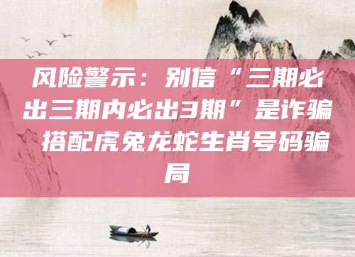 风险警示：别信“三期必出三期内必出3期”是诈骗 搭配虎兔龙蛇生肖号码骗局