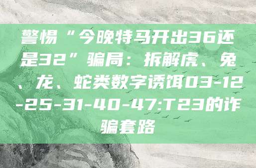 警惕“今晚特马开出36还是32”骗局:拆解虎、兔、龙、蛇类数字诱饵03-12-25-31-40-47:T23的诈骗套路