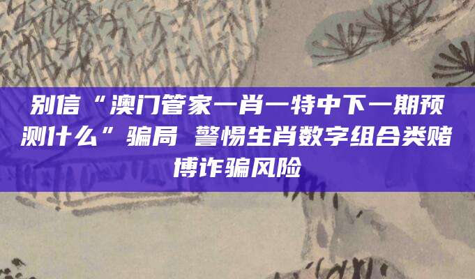别信“澳门管家一肖一特中下一期预测什么”骗局 警惕生肖数字组合类赌博诈骗风险