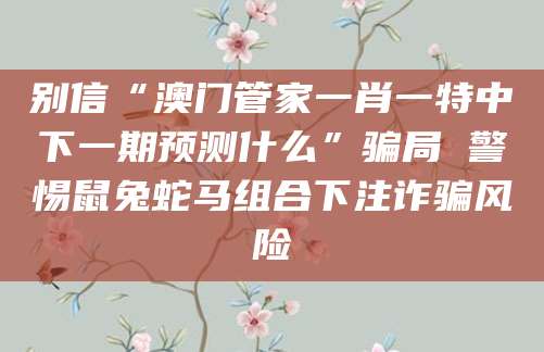 别信“澳门管家一肖一特中下一期预测什么”骗局 警惕鼠兔蛇马组合下注诈骗风险