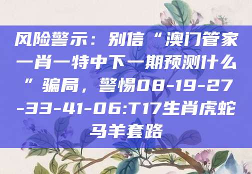 风险警示：别信“澳门管家一肖一特中下一期预测什么”骗局，警惕08-19-27-33-41-06:T17生肖虎蛇马羊套路