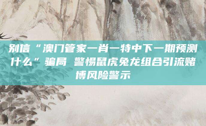 别信“澳门管家一肖一特中下一期预测什么”骗局 警惕鼠虎兔龙组合引流赌博风险警示