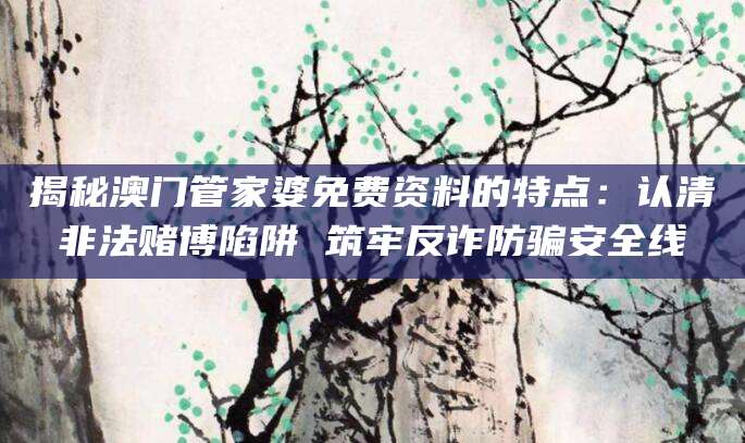 揭秘澳门管家婆免费资料的特点：认清非法赌博陷阱 筑牢反诈防骗安全线