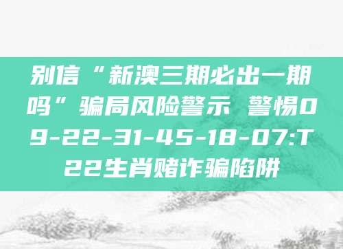 别信“新澳三期必出一期吗”骗局风险警示 警惕09-22-31-45-18-07:T22生肖赌诈骗陷阱