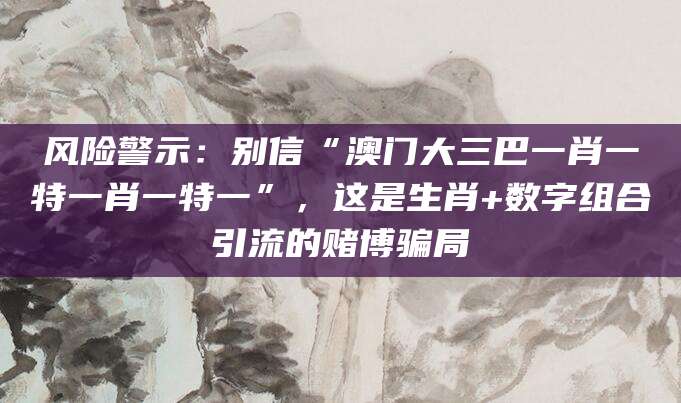 风险警示：别信“澳门大三巴一肖一特一肖一特一”，这是生肖+数字组合引流的赌博骗局