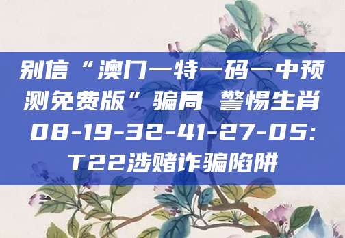别信“澳门一特一码一中预测免费版”骗局 警惕生肖08-19-32-41-27-05:T22涉赌诈骗陷阱