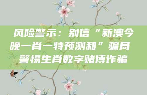 风险警示：别信“新澳今晚一肖一特预测和”骗局 警惕生肖数字赌博诈骗