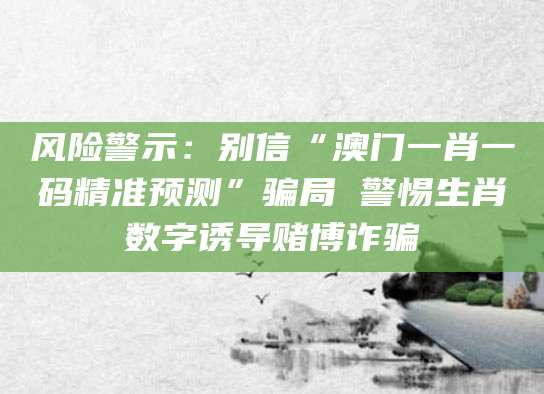 风险警示：别信“澳门一肖一码精准预测”骗局 警惕生肖数字诱导赌博诈骗