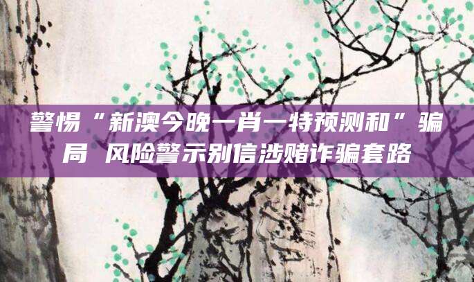 警惕“新澳今晚一肖一特预测和”骗局 风险警示别信涉赌诈骗套路