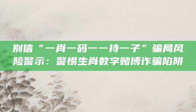 别信“一肖一码一一持一子”骗局风险警示：警惕生肖数字赌博诈骗陷阱