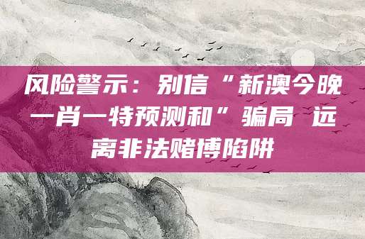 风险警示：别信“新澳今晚一肖一特预测和”骗局 远离非法赌博陷阱