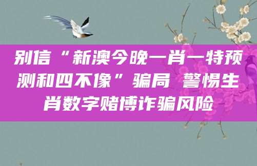别信“新澳今晚一肖一特预测和四不像”骗局 警惕生肖数字赌博诈骗风险