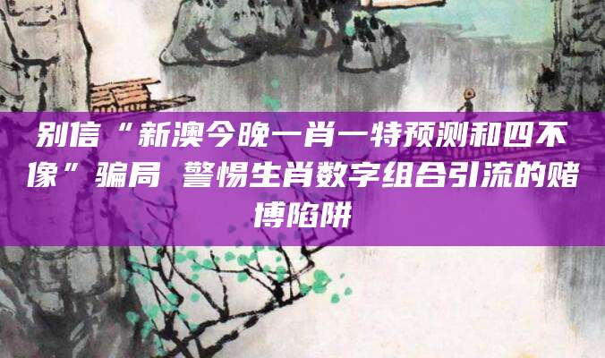 别信“新澳今晚一肖一特预测和四不像”骗局 警惕生肖数字组合引流的赌博陷阱