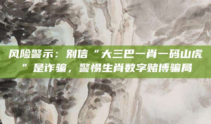 风险警示：别信“大三巴一肖一码山虎”是诈骗，警惕生肖数字赌博骗局