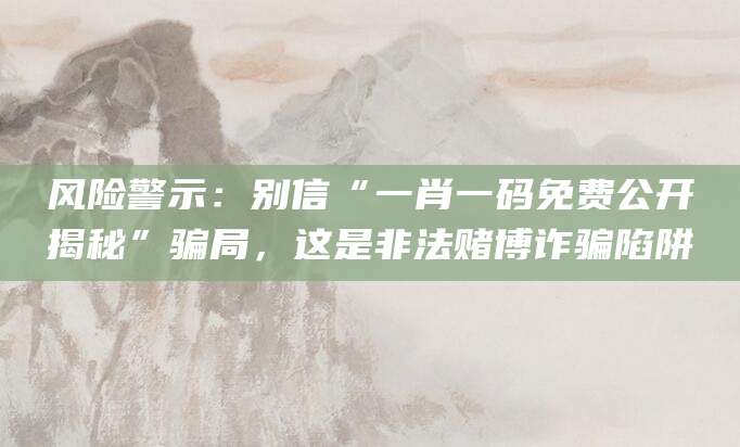 风险警示：别信“一肖一码免费公开揭秘”骗局，这是非法赌博诈骗陷阱