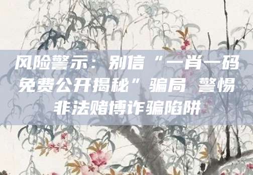 风险警示：别信“一肖一码免费公开揭秘”骗局 警惕非法赌博诈骗陷阱