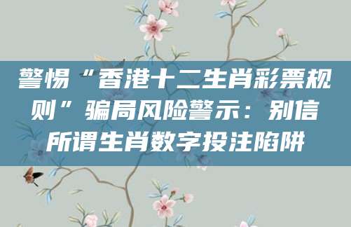 警惕“香港十二生肖彩票规则”骗局风险警示：别信所谓生肖数字投注陷阱