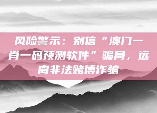 风险警示：别信“澳门一肖一码预测软件”骗局，远离非法赌博诈骗