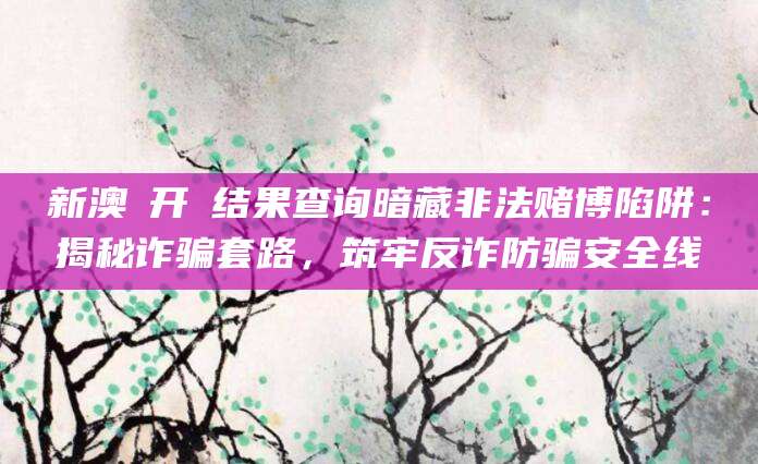 新澳門开獎结果查询暗藏非法赌博陷阱：揭秘诈骗套路，筑牢反诈防骗安全线