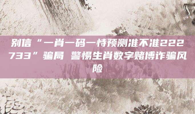 别信“一肖一码一恃预测准不准222733”骗局 警惕生肖数字赌博诈骗风险