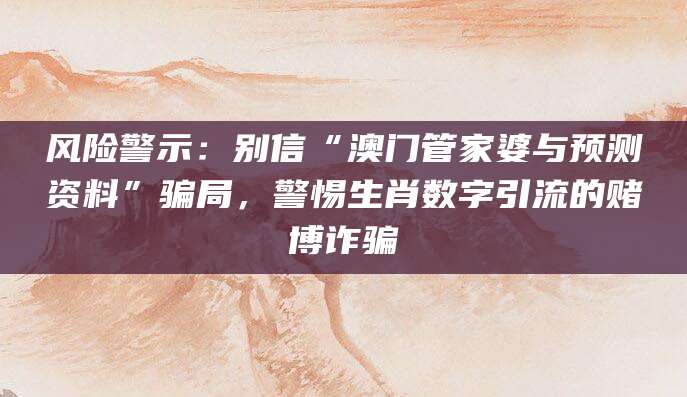 风险警示：别信“澳门管家婆与预测资料”骗局，警惕生肖数字引流的赌博诈骗