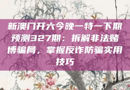 新澳门开六今晚一特一下期预测327期：拆解非法赌博骗局，掌握反诈防骗实用技巧