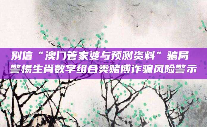 别信“澳门管家婆与预测资料”骗局 警惕生肖数字组合类赌博诈骗风险警示