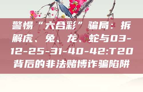 警惕“六合彩”骗局:拆解虎、兔、龙、蛇与03-12-25-31-40-42:T20背后的非法赌博诈骗陷阱