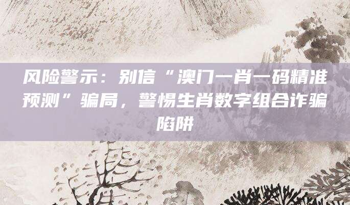 风险警示：别信“澳门一肖一码精准预测”骗局，警惕生肖数字组合诈骗陷阱