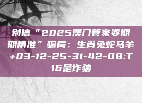 别信“2025澳门管家婆期期精准”骗局：生肖兔蛇马羊+03-12-25-31-42-08:T16是诈骗