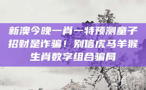 新澳今晚一肖一特预测童子招财是诈骗！别信虎马羊猴生肖数字组合骗局