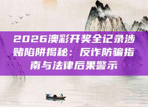 2026澳彩开奖全记录涉赌陷阱揭秘：反诈防骗指南与法律后果警示