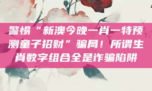 警惕“新澳今晚一肖一特预测童子招财”骗局！所谓生肖数字组合全是诈骗陷阱