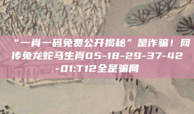 “一肖一码免费公开揭秘”是诈骗！网传兔龙蛇马生肖05-18-29-37-42-01:T12全是骗局