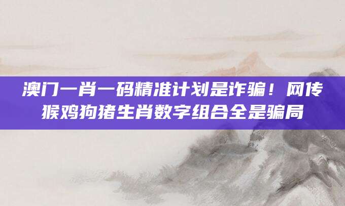 澳门一肖一码精准计划是诈骗！网传猴鸡狗猪生肖数字组合全是骗局