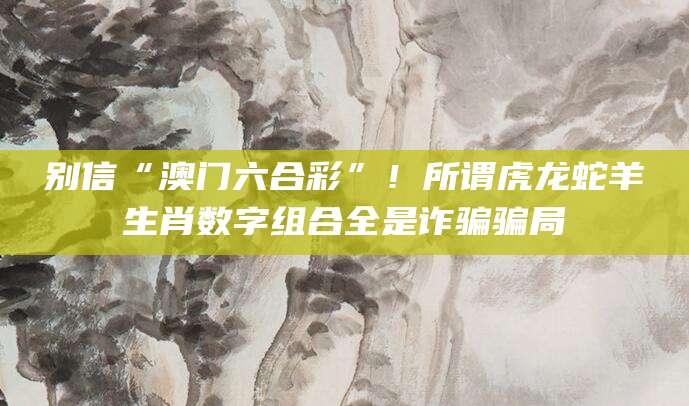 别信“澳门六合彩”！所谓虎龙蛇羊生肖数字组合全是诈骗骗局