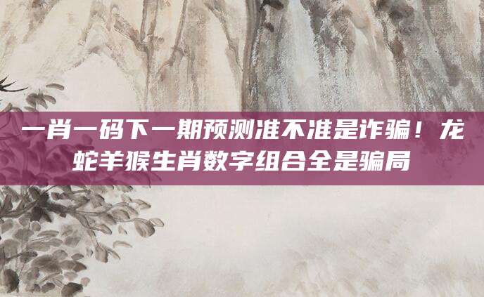 一肖一码下一期预测准不准是诈骗！龙蛇羊猴生肖数字组合全是骗局