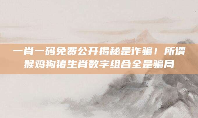 一肖一码免费公开揭秘是诈骗！所谓猴鸡狗猪生肖数字组合全是骗局