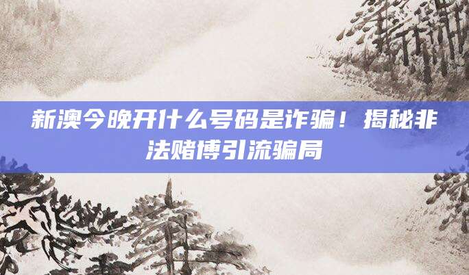 新澳今晚开什么号码是诈骗!揭秘非法赌博引流骗局