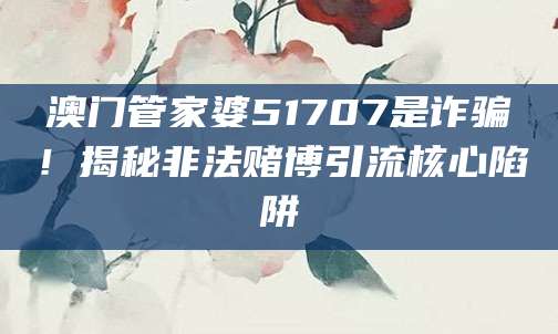 澳门管家婆51707是诈骗!揭秘非法赌博引流核心陷阱