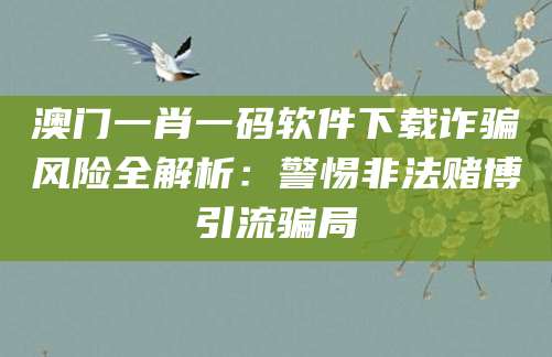 澳门一肖一码软件下载诈骗风险全解析：警惕非法赌博引流骗局