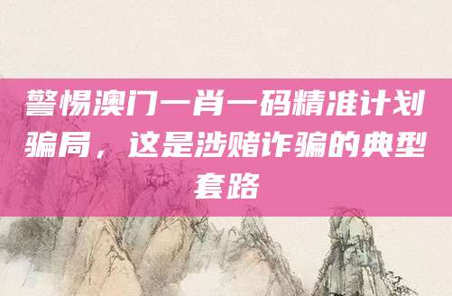 警惕澳门一肖一码精准计划骗局，这是涉赌诈骗的典型套路