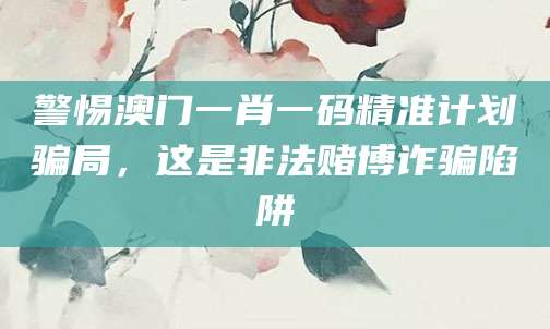 警惕澳门一肖一码精准计划骗局，这是非法赌博诈骗陷阱