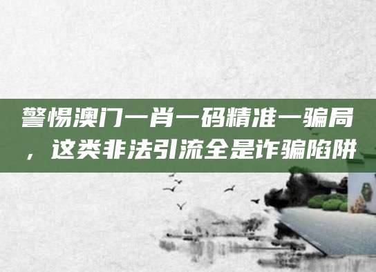 警惕澳门一肖一码精准一骗局，这类非法引流全是诈骗陷阱