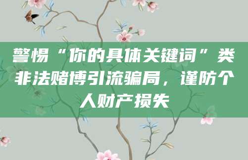 警惕“你的具体关键词”类非法赌博引流骗局，谨防个人财产损失