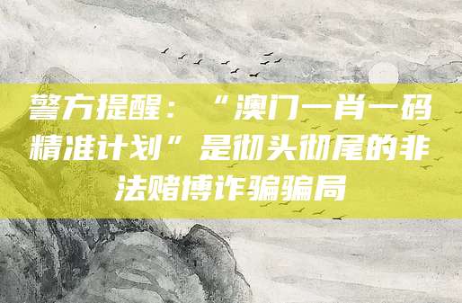 警方提醒：“澳门一肖一码精准计划”是彻头彻尾的非法赌博诈骗骗局